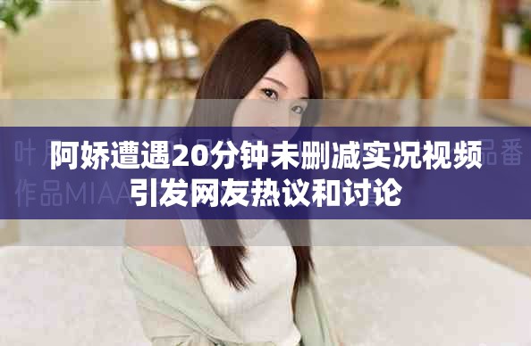 阿娇遭遇20分钟未删减实况视频引发网友热议和讨论
