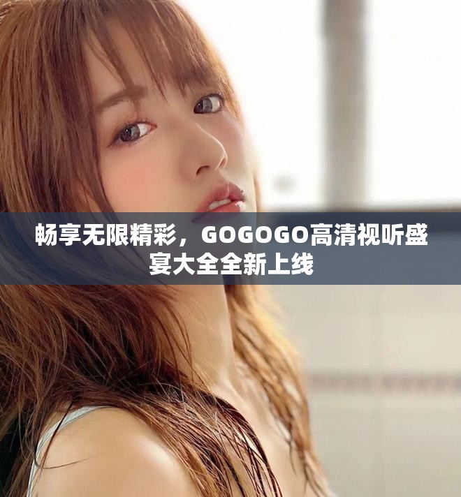 畅享无限精彩，GOGOGO高清视听盛宴大全全新上线