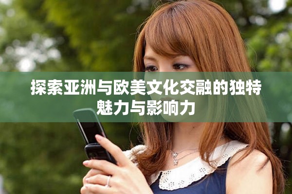 探索亚洲与欧美文化交融的独特魅力与影响力