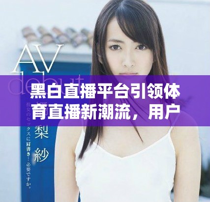 黑白直播平台引领体育直播新潮流，用户体验大幅提升