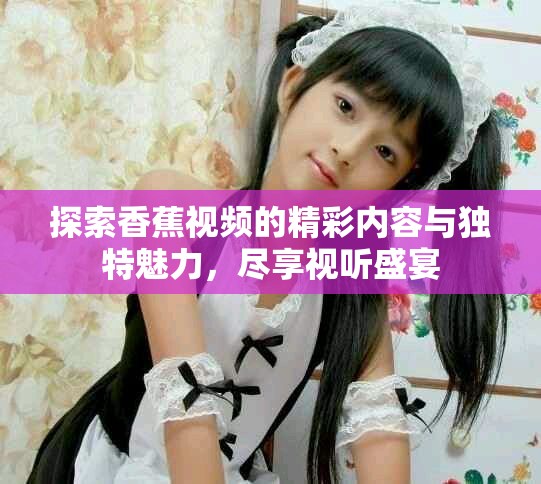 探索香蕉视频的精彩内容与独特魅力，尽享视听盛宴