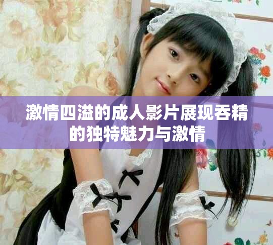 激情四溢的成人影片展现吞精的独特魅力与激情