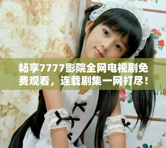 畅享7777影院全网电视剧免费观看，连载剧集一网打尽！