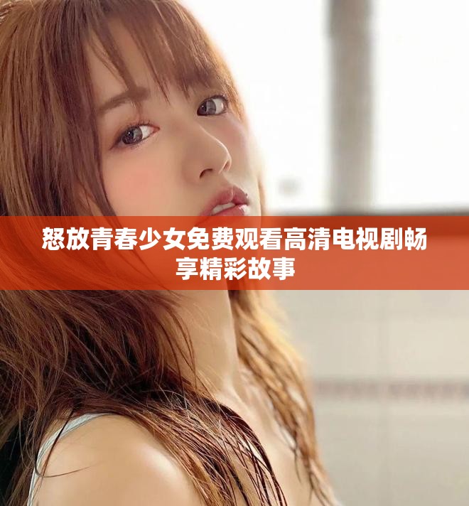 怒放青春少女免费观看高清电视剧畅享精彩故事