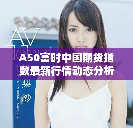 A50富时中国期货指数最新行情动态分析与走势预测