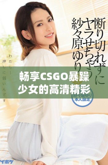 畅享CSGO暴躁少女的高清精彩视频免费观看体验