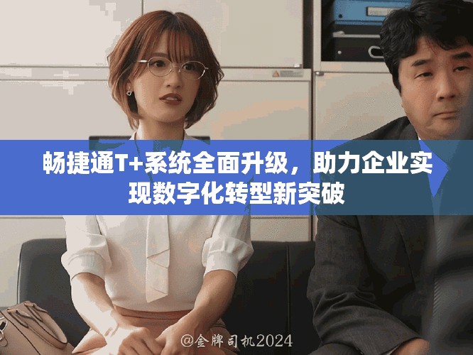 畅捷通T+系统全面升级，助力企业实现数字化转型新突破