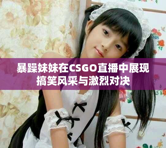 暴躁妹妹在CSGO直播中展现搞笑风采与激烈对决