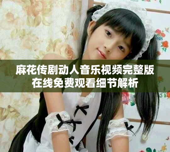 麻花传剧动人音乐视频完整版在线免费观看细节解析