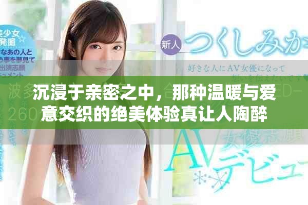 沉浸于亲密之中，那种温暖与爱意交织的绝美体验真让人陶醉