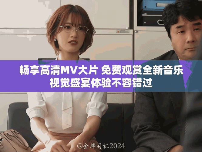 畅享高清MV大片 免费观赏全新音乐视觉盛宴体验不容错过