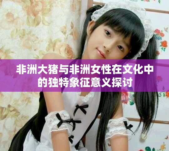 非洲大猪与非洲女性在文化中的独特象征意义探讨