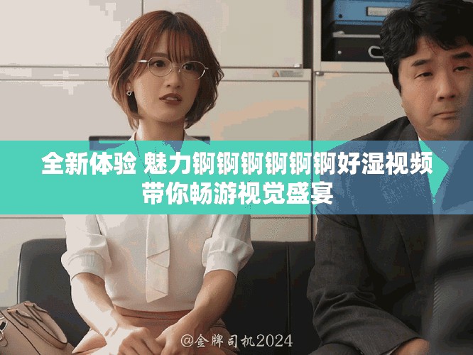 全新体验 魅力锕锕锕锕锕锕好湿视频带你畅游视觉盛宴