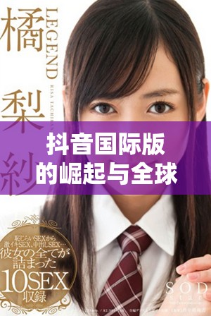 抖音国际版的崛起与全球用户喜爱的背后故事