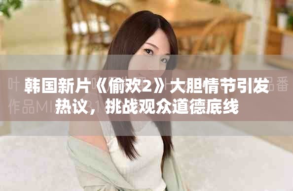 韩国新片《偷欢2》大胆情节引发热议，挑战观众道德底线