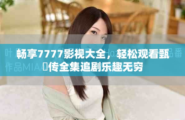 畅享7777影视大全，轻松观看甄嬛传全集追剧乐趣无穷