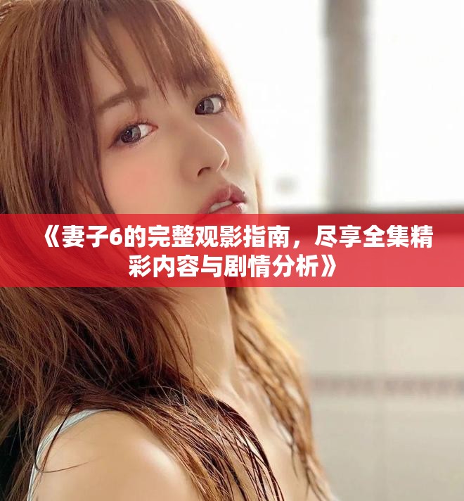 《妻子6的完整观影指南，尽享全集精彩内容与剧情分析》