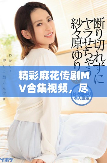 精彩麻花传剧MV合集视频，尽享剧中音乐与情感交融的魅力