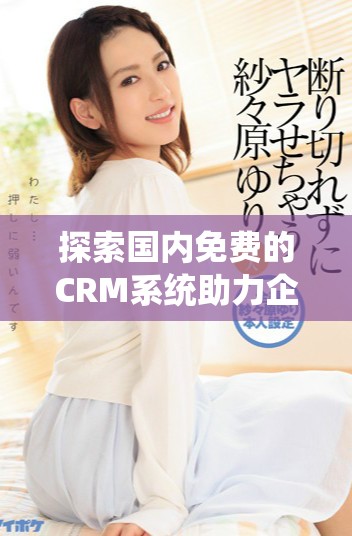 探索国内免费的CRM系统助力企业高效管理客户资源