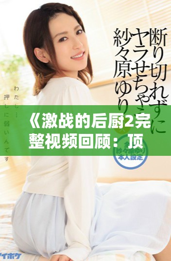 《激战的后厨2完整视频回顾：顶级厨艺对决的精彩瞬间》