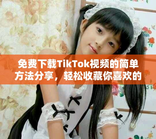 免费下载TikTok视频的简单方法分享，轻松收藏你喜欢的内容