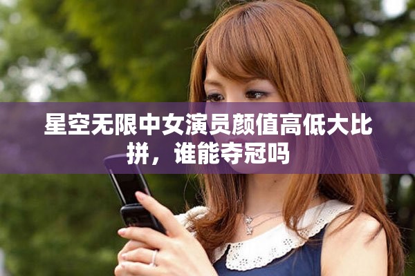 星空无限中女演员颜值高低大比拼，谁能夺冠吗