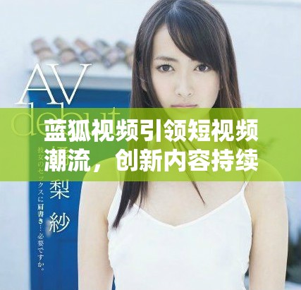 蓝狐视频引领短视频潮流，创新内容持续吸引用户关注