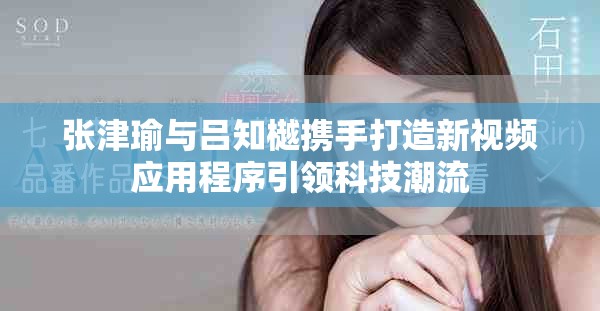 张津瑜与吕知樾携手打造新视频应用程序引领科技潮流