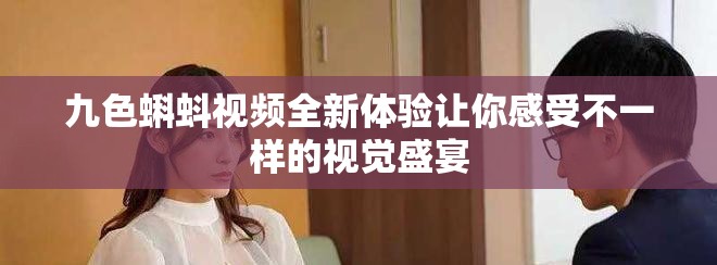 九色蝌蚪视频全新体验让你感受不一样的视觉盛宴