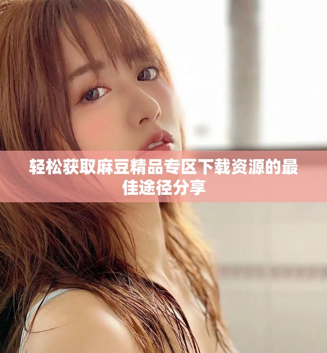 轻松获取麻豆精品专区下载资源的最佳途径分享
