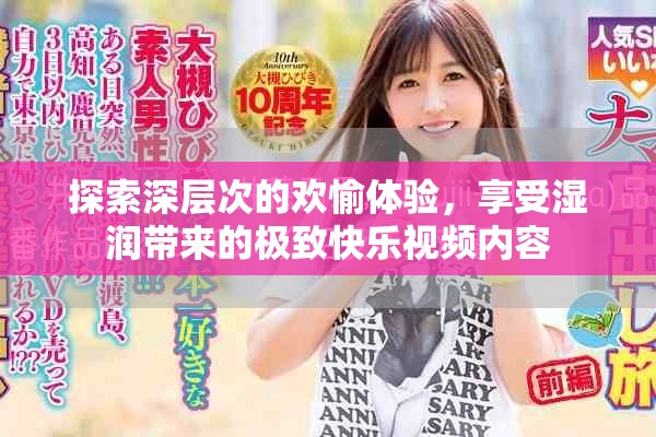 探索深层次的欢愉体验，享受湿润带来的极致快乐视频内容