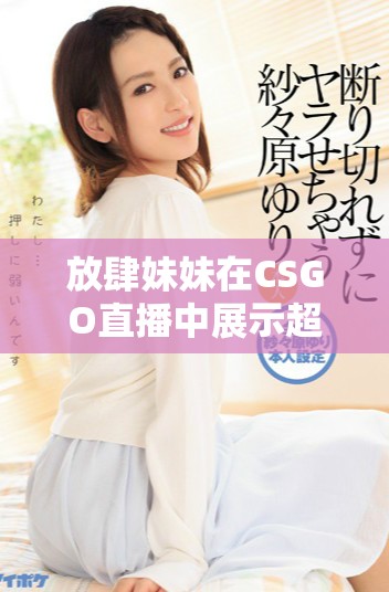 放肆妹妹在CSGO直播中展示超强实力引发观众热议