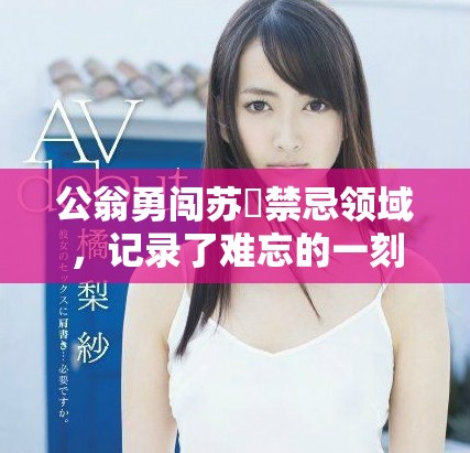公翁勇闯苏玥禁忌领域，记录了难忘的一刻视频曝光