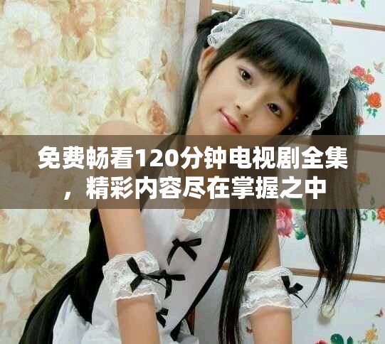 免费畅看120分钟电视剧全集，精彩内容尽在掌握之中