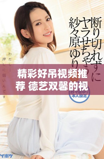 精彩好吊视频推荐 德艺双馨的视听盛宴等你来欣赏