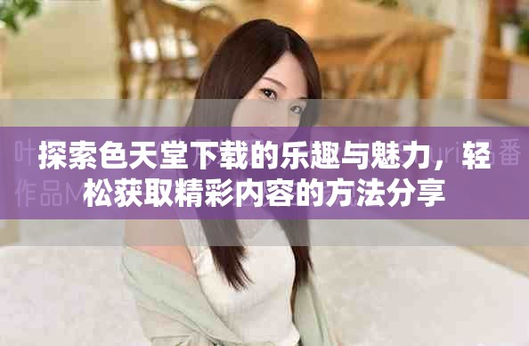 探索色天堂下载的乐趣与魅力，轻松获取精彩内容的方法分享