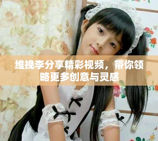 维挽李分享精彩视频，带你领略更多创意与灵感