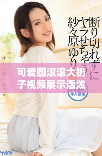 可爱圆滚滚大扔子视频展示活泼搞笑的瞬间