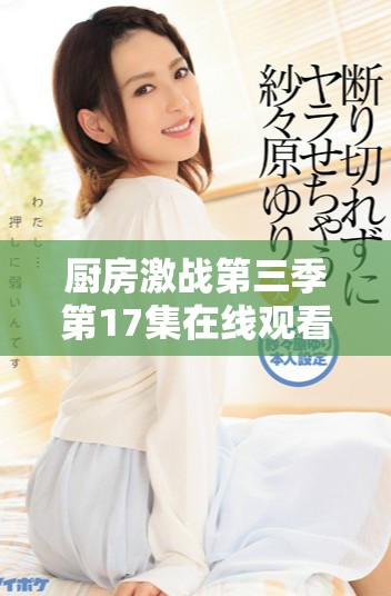 厨房激战第三季第17集在线观看精彩瞬间分享和剧情解析