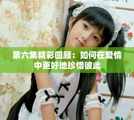第六集精彩回顾：如何在爱情中更好地珍惜彼此