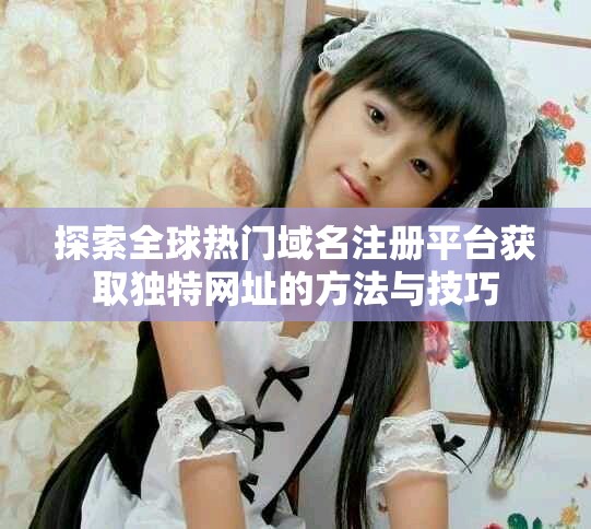 探索全球热门域名注册平台获取独特网址的方法与技巧