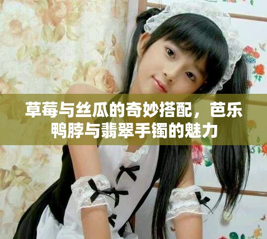 草莓与丝瓜的奇妙搭配，芭乐鸭脖与翡翠手镯的魅力