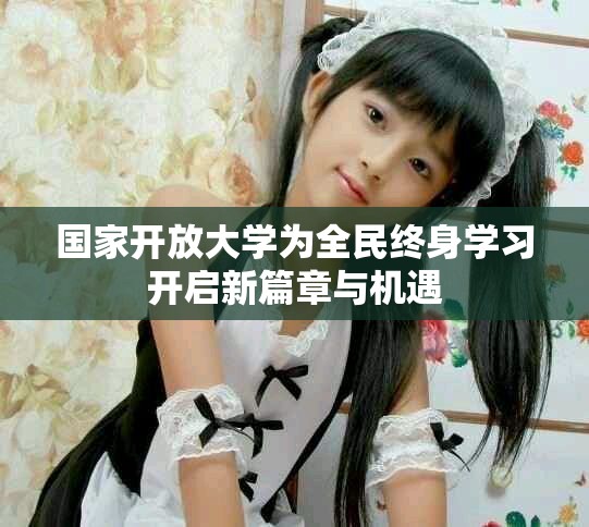 国家开放大学为全民终身学习开启新篇章与机遇