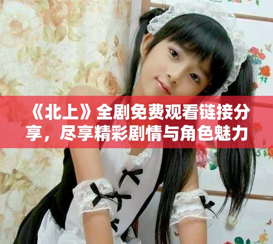 《北上》全剧免费观看链接分享，尽享精彩剧情与角色魅力解析