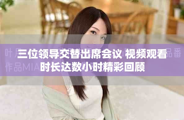 三位领导交替出席会议 视频观看时长达数小时精彩回顾