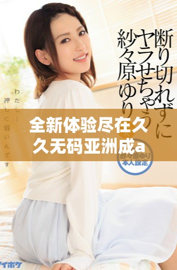 全新体验尽在久久无码亚洲成a人片，畅享丰富多彩的视听盛宴！