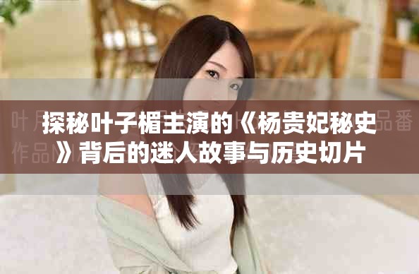 探秘叶子楣主演的《杨贵妃秘史》背后的迷人故事与历史切片