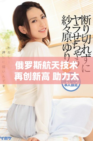 俄罗斯航天技术再创新高 助力太空探索新挑战
