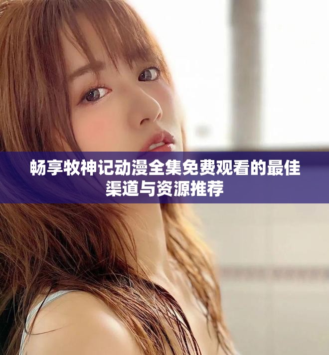 畅享牧神记动漫全集免费观看的最佳渠道与资源推荐