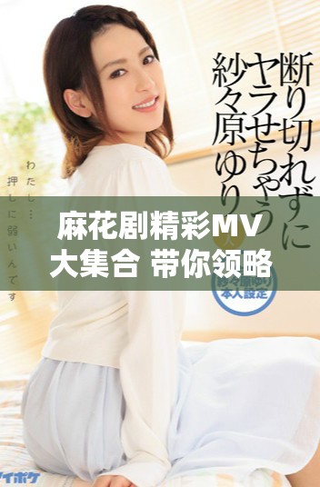 麻花剧精彩MV大集合 带你领略舞台魅力与故事情感